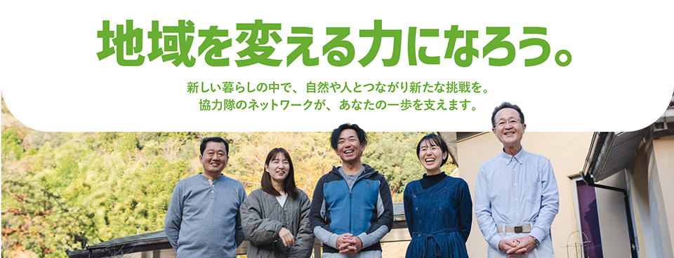 地域を変える力になろう。新しい暮らしの中で、自然や人とつながり新たな挑戦を。協力隊のネットワークが、あなたの一歩を支えます。