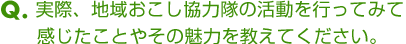 Ｑ．実際、地域おこし協力隊の活動を行ってみて感じたことやその魅力を教えてください。