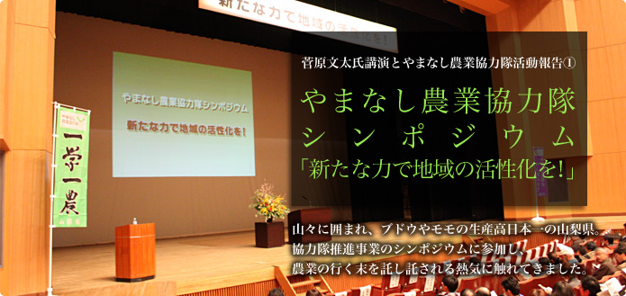 菅原文太氏講演とやまなし農業協力隊活動報告（１） やまなし農業協力隊シンポジウム  「新たな力で地域の活性化を！」 山々に囲まれ、ブドウやモモの生産高日本一の山梨県。協力隊推進事業のシンポジウムに参加し、農業の行く末を託し託される熱気に触れてきました。