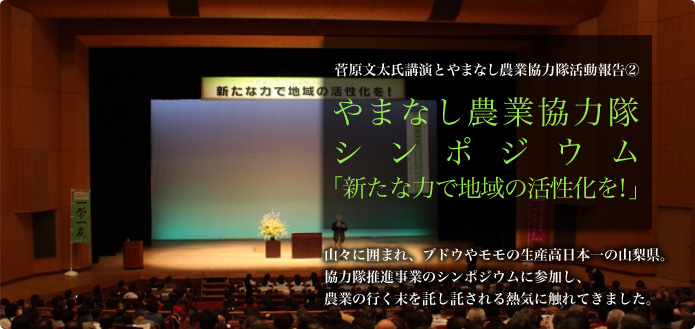 菅原文太氏講演とやまなし農業協力隊活動報告（２） やまなし農業協力隊シンポジウム  やまなし農業協力隊シンポジウム記事の続きです。将来を見据えながら日々務める隊員の皆さんの、応募動機などをお聞きしました。