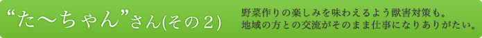 “た～ちゃん”さん（その2） 野菜作りの楽しみを味わえるよう獣害対策も。地域の方との交流がそのまま仕事になりありがたい。