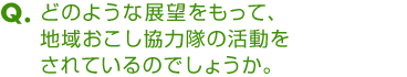 Ｑ．どのような展望をもって、地域おこし協力隊の活動をされているのでしょうか。