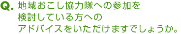 Ｑ．地域おこし協力隊への参加を検討している方へのアドバイスをいただけますでしょうか。