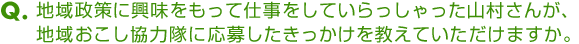 Ｑ．地域政策に興味をもって仕事をしていらっしゃった山村さんが、地域おこし協力隊に応募したきっかけを教えていただけますか。