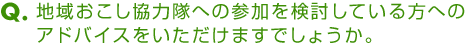 Ｑ．地域おこし協力隊への参加を検討している方へのアドバイスをいただけますでしょうか。