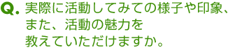 Ｑ．実際に活動してみての様子や印象、また、活動の魅力を教えていただけますか。