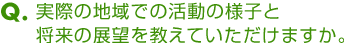 Ｑ．実際の地域での活動の様子と将来の展望を教えていただけますか。