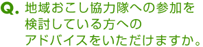 Ｑ．地域おこし協力隊への参加を検討している方へのアドバイスをいただけますか。