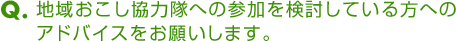 Ｑ．地域おこし協力隊への参加を検討している方へのアドバイスをお願いします。