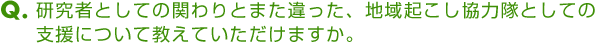 Ｑ．研究者としての関わりとまた違った、地域起こし協力隊としての支援について教えていただけますか。