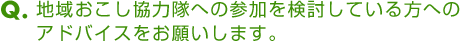 Ｑ．地域おこし協力隊への参加を検討している方へのアドバイスをお願いします。