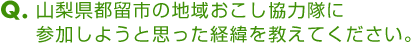 Ｑ．山梨県都留市の地域おこし協力隊に参加しようと思った経緯を教えてください。