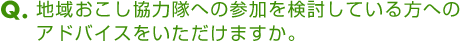 Ｑ．地域おこし協力隊への参加を検討している方へのアドバイスをいただけますか。