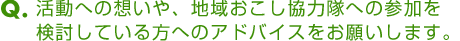 Ｑ．活動への想いや、地域おこし協力隊への参加を検討している方へのアドバイスをお願いします。