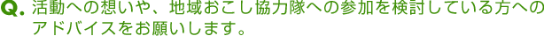 Ｑ．活動への想いや、地域おこし協力隊への参加を検討している方へのアドバイスをお願いします。