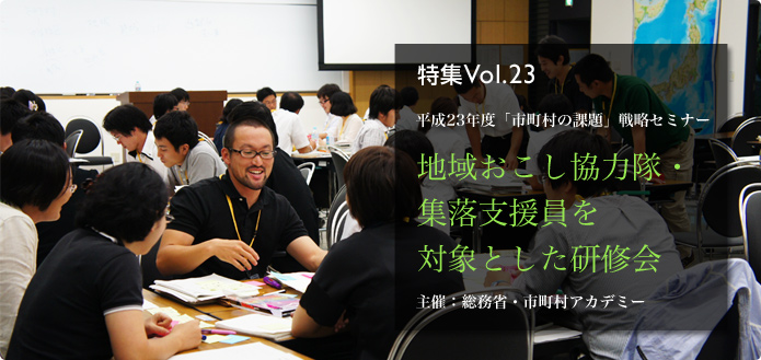 特集Vol.23 平成23年度「市町村の課題」戦略セミナー 地域おこし協力隊・集落支援員を対象とした研修会 主催:総務省・市町村アカデミー