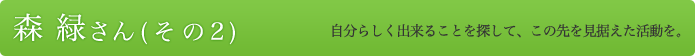 森 緑さん（その２）自分らしく出来ることを探して、この先を見据えた活動を。