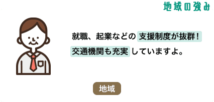 地域の強み 就職、起業などの支援制度が抜群！ 交通機関も充実していますよ。 地域