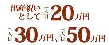 出産祝いとして一人目20万円、二人目30万円、さんにいい目50万円