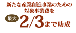 新たな産業創造事業のための対象事業費を最大2/3まで助成