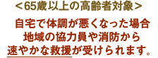 ＜65歳以上の高齢者対象＞自宅で体調が悪くなった場合地域の協力員や消防から速やかな救援が受けられます。