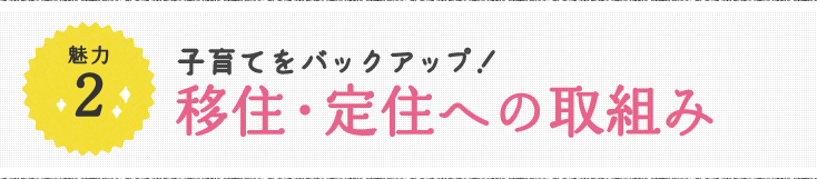 魅力2 子育てをバックアップ！移住・定住への取組み