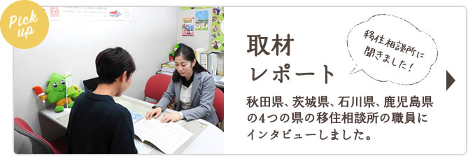 Pickup取材レポート 秋田県、茨城県、鹿児島県の3つの県の移住相談所の職員にインタビューしました。