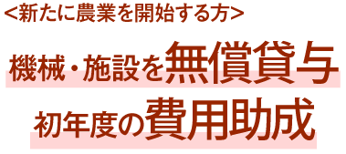 ＜新たに農業を開始する方＞機械・施設を無償貸与 初年度の費用助成