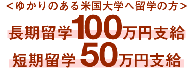 ＜ゆかりのある米国大学へ留学の方＞長期留学100万円支給、短期留学50万円支給