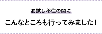 お試し移住の間にこんなところも行ってみました！