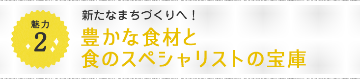 魅力2 新たなまちづくりへ！豊かな食材と食のスペシャリストの宝庫