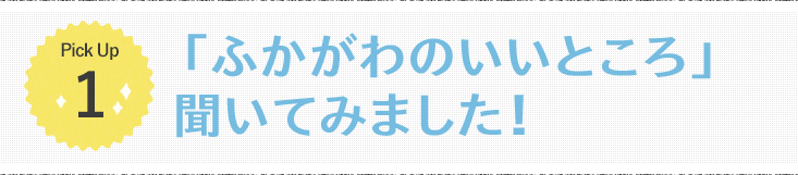 Pick Up1 「ふかがわのいいところ」聞いてみました!