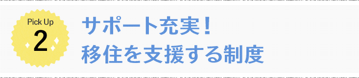 Pick Up1  サポート充実！移住を支援する制度