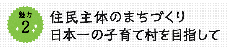 魅力2 住民主体のまちづくり日本一の子育て村を目指して