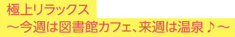 極上リラックス～今週は図書館カフェ、来週は温泉♪～