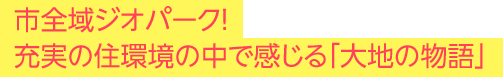 市全域ジオパーク！充実の住環境の中で感じる「大地の物語」