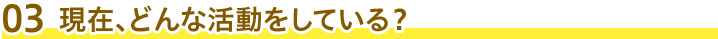 03 現在、どんな活動をしている？