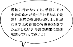 現地に行かなくても、手軽にその土地の食材が食べられるなんて最高！ お店の雰囲気も良いし、地域ならではの食事の写真をSNSでシェアしたい♪ 今度の週末に友達を誘って行ってみよう！