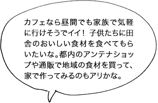 カフェなら昼間でも家族で気軽に行けそうでイイ！ 子供たちに田舎のおいしい食材を食べてもらいたいな。都内のアンテナショップや通販で地域の食材を買って、家で作ってみるのもアリかな。