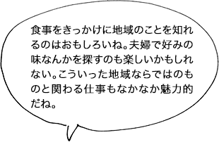 食事をきっかけに地域のことを知れるのはおもしろいね。夫婦で好みの味なんかを探すのも楽しいかもしれない。こういった地域ならではのものと関わる仕事もなかなか魅力的だね。