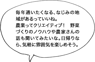 毎年通いたくなる、なじみの地域があるっていいね。農業ってクリエイティブ！ 野菜づくりのノウハウや農家さんの話も聞いてみたいな。日帰りなら、気軽に雰囲気を楽しめそう。