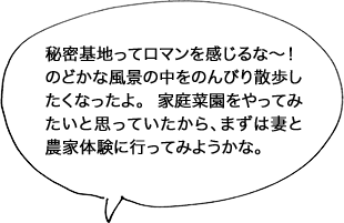 秘密基地ってロマンを感じるな〜！のどかな風景の中をのんびり散歩したくなったよ。 家庭菜園をやってみたいと思っていたから、まずは妻と農家体験に行ってみようかな。