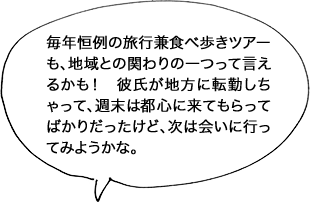 毎年恒例の旅行兼食べ歩きツアーも、地域との関わりの一つって言えるかも！彼氏が地方に転勤しちゃって、週末は都心に来てもらってばかりだったけど、次は会いに行ってみようかな。