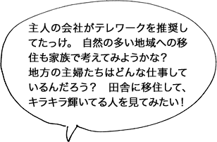 主人の会社がテレワークを推奨してたっけ。 自然の多い地域への移住も家族で考えてみようかな？地方の主婦たちはどんな仕事しているんだろう？田舎に移住して、キラキラ輝いてる人を見てみたい！