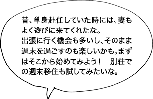 昔、単身赴任していた時には、妻もよく遊びに来てくれたな。出張に行く機会も多いし、そのまま週末を過ごすのも楽しいかも。まずはそこから始めてみよう！ 別荘での週末移住も試してみたいな。