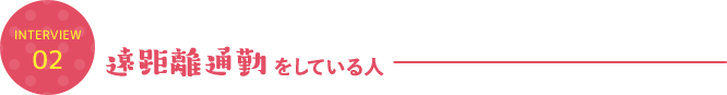 INTERVIEW 02 遠距離通勤をしている人