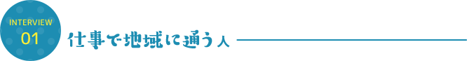 INTERVIEW 01 仕事で地域に通う人