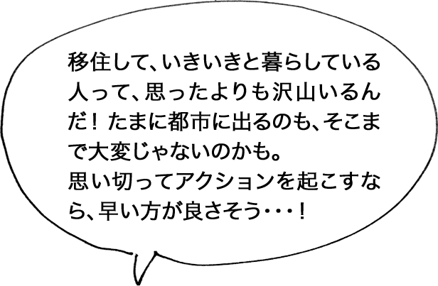 移住して、いきいきと暮らしている人って、思ったよりも沢山いるんだ！ たまに都市に出るのも、そこまで大変じゃないのかも。思い切ってアクションを起こすなら、早い方が良さそう・・・！