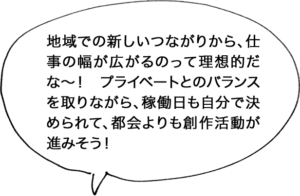 地域での新しいつながりから、仕事の幅が広がるのって理想的だな〜！ プライベートとのバランスを取りながら、稼働日も自分で決められて、都会よりも創作活動が進みそう！