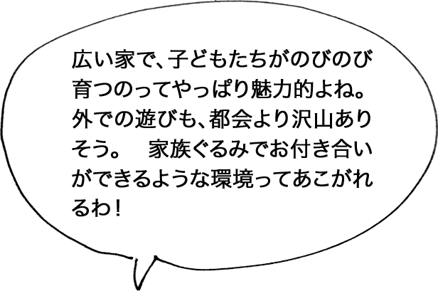 広い家で、子どもたちがのびのび育つのってやっぱり魅力的よね。外での遊びも、都会より沢山ありそう。 家族ぐるみでお付き合いができるような環境ってあこがれるわ！